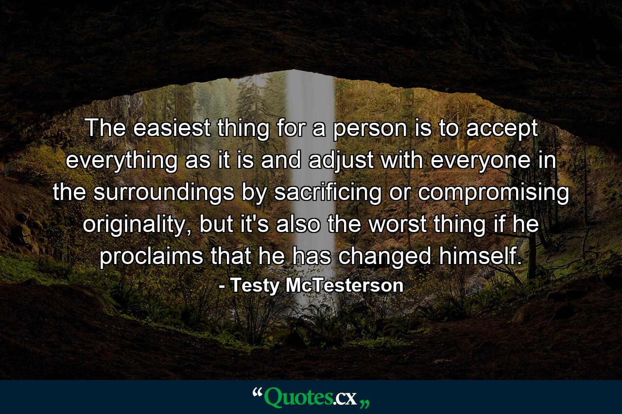 The easiest thing for a person is to accept everything as it is and adjust with everyone in the surroundings by sacrificing or compromising originality, but it's also the worst thing if he proclaims that he has changed himself. - Quote by Testy McTesterson