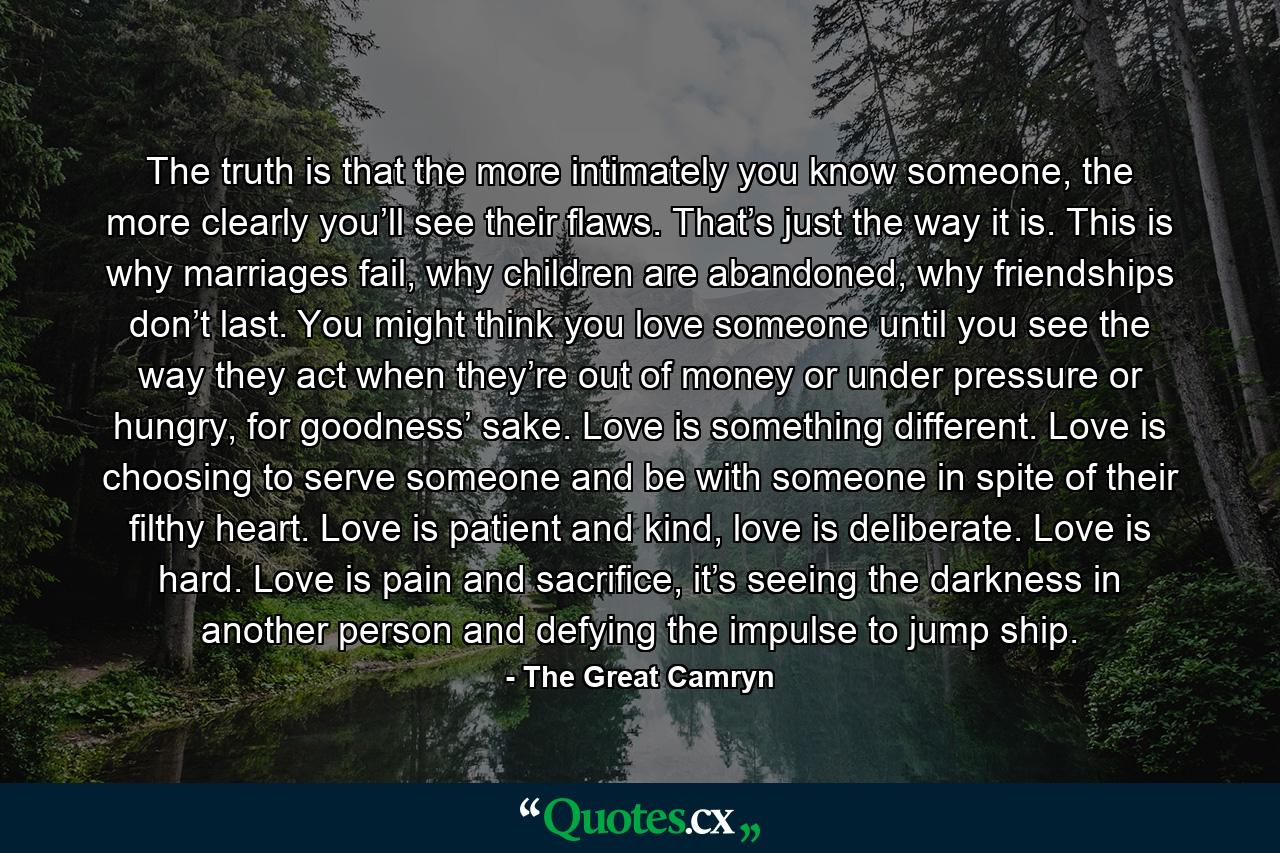 The truth is that the more intimately you know someone, the more clearly you’ll see their flaws. That’s just the way it is. This is why marriages fail, why children are abandoned, why friendships don’t last. You might think you love someone until you see the way they act when they’re out of money or under pressure or hungry, for goodness’ sake. Love is something different. Love is choosing to serve someone and be with someone in spite of their filthy heart. Love is patient and kind, love is deliberate. Love is hard. Love is pain and sacrifice, it’s seeing the darkness in another person and defying the impulse to jump ship. - Quote by The Great Camryn