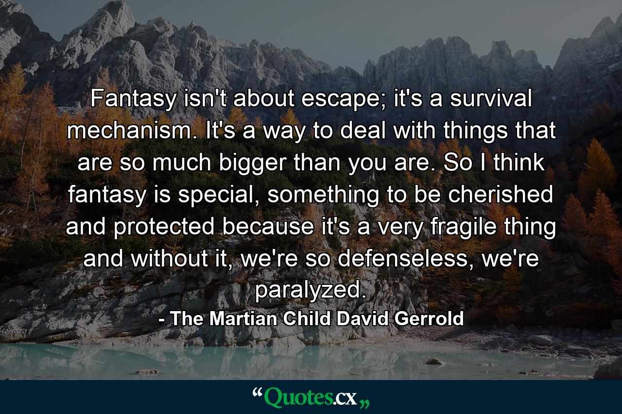 Fantasy isn't about escape; it's a survival mechanism. It's a way to deal with things that are so much bigger than you are. So I think fantasy is special, something to be cherished and protected because it's a very fragile thing and without it, we're so defenseless, we're paralyzed. - Quote by The Martian Child David Gerrold