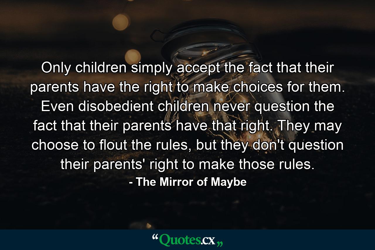 Only children simply accept the fact that their parents have the right to make choices for them. Even disobedient children never question the fact that their parents have that right. They may choose to flout the rules, but they don't question their parents' right to make those rules. - Quote by The Mirror of Maybe