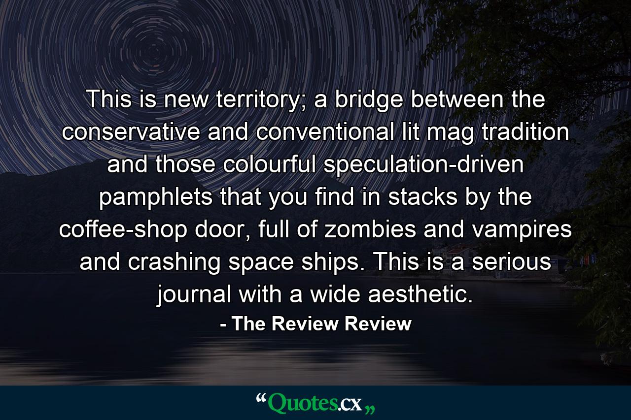 This is new territory; a bridge between the conservative and conventional lit mag tradition and those colourful speculation-driven pamphlets that you find in stacks by the coffee-shop door, full of zombies and vampires and crashing space ships. This is a serious journal with a wide aesthetic. - Quote by The Review Review