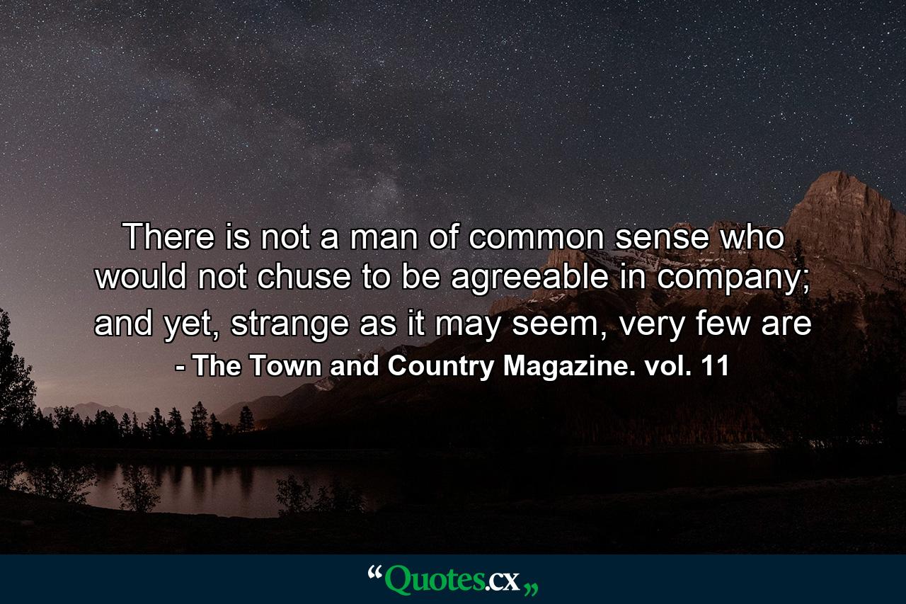 There is not a man of common sense who would not chuse to be agreeable in company; and yet, strange as it may seem, very few are - Quote by The Town and Country Magazine. vol. 11