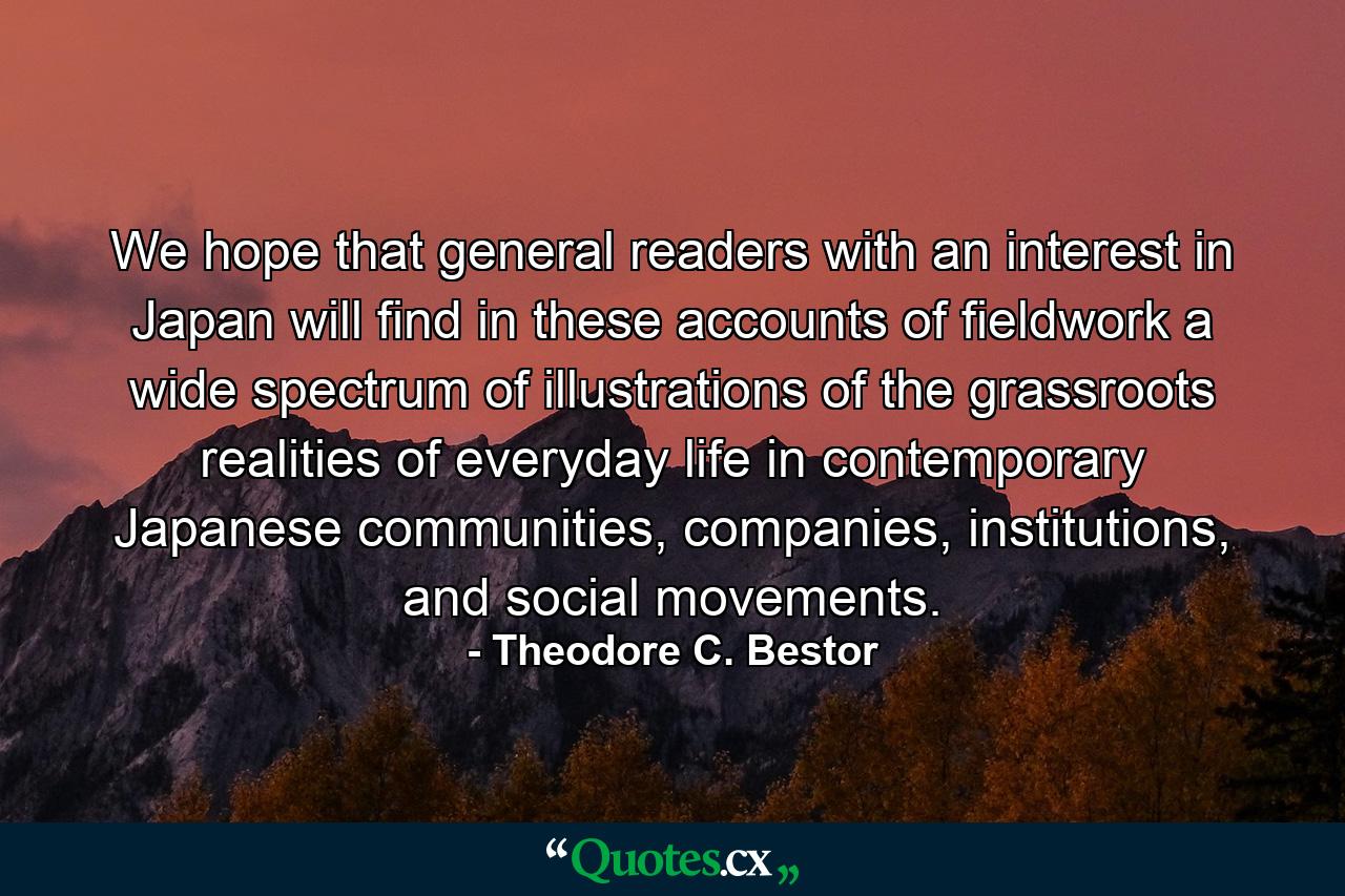 We hope that general readers with an interest in Japan will find in these accounts of fieldwork a wide spectrum of illustrations of the grassroots realities of everyday life in contemporary Japanese communities, companies, institutions, and social movements. - Quote by Theodore C. Bestor