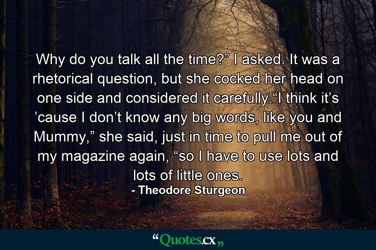 Why do you talk all the time?” I asked. It was a rhetorical question, but she cocked her head on one side and considered it carefully.“I think it’s ’cause I don’t know any big words, like you and Mummy,” she said, just in time to pull me out of my magazine again, “so I have to use lots and lots of little ones. - Quote by Theodore Sturgeon