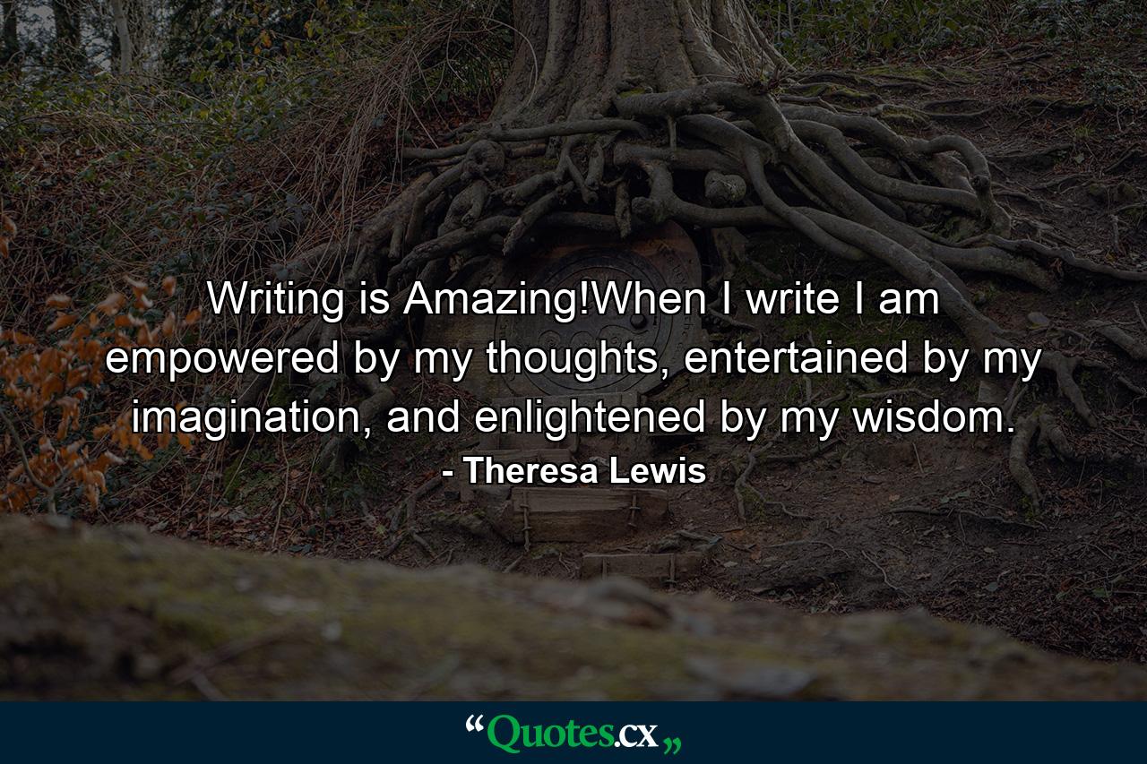 Writing is Amazing!When I write I am empowered by my thoughts, entertained by my imagination, and enlightened by my wisdom. - Quote by Theresa Lewis