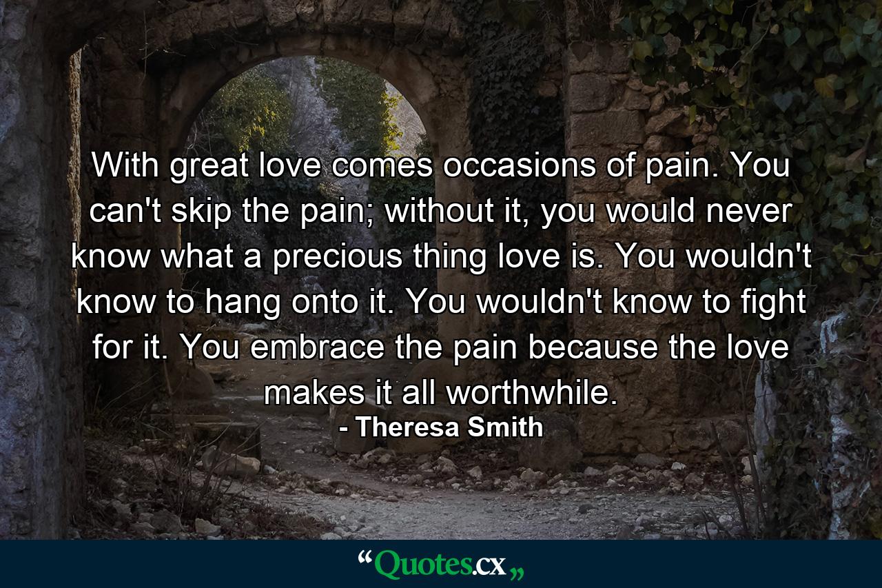 With great love comes occasions of pain. You can't skip the pain; without it, you would never know what a precious thing love is. You wouldn't know to hang onto it. You wouldn't know to fight for it. You embrace the pain because the love makes it all worthwhile. - Quote by Theresa Smith