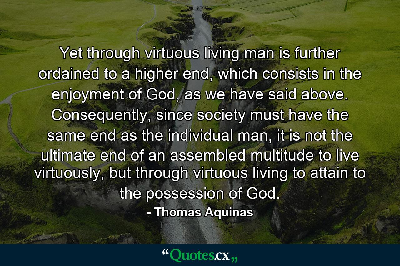 Yet through virtuous living man is further ordained to a higher end, which consists in the enjoyment of God, as we have said above. Consequently, since society must have the same end as the individual man, it is not the ultimate end of an assembled multitude to live virtuously, but through virtuous living to attain to the possession of God. - Quote by Thomas Aquinas