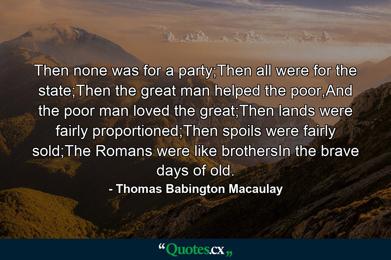 Then none was for a party;Then all were for the state;Then the great man helped the poor,And the poor man loved the great;Then lands were fairly proportioned;Then spoils were fairly sold;The Romans were like brothersIn the brave days of old. - Quote by Thomas Babington Macaulay