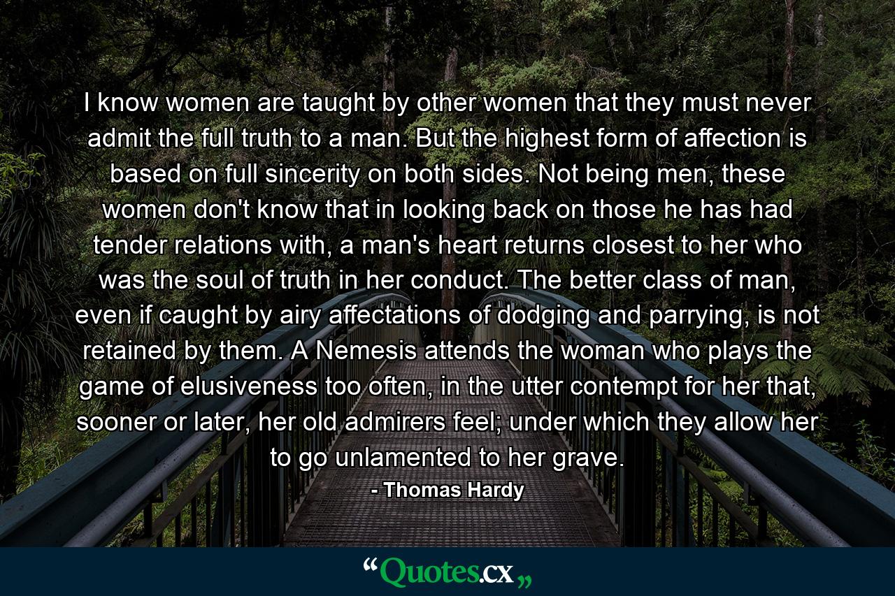 I know women are taught by other women that they must never admit the full truth to a man. But the highest form of affection is based on full sincerity on both sides. Not being men, these women don't know that in looking back on those he has had tender relations with, a man's heart returns closest to her who was the soul of truth in her conduct. The better class of man, even if caught by airy affectations of dodging and parrying, is not retained by them. A Nemesis attends the woman who plays the game of elusiveness too often, in the utter contempt for her that, sooner or later, her old admirers feel; under which they allow her to go unlamented to her grave. - Quote by Thomas Hardy