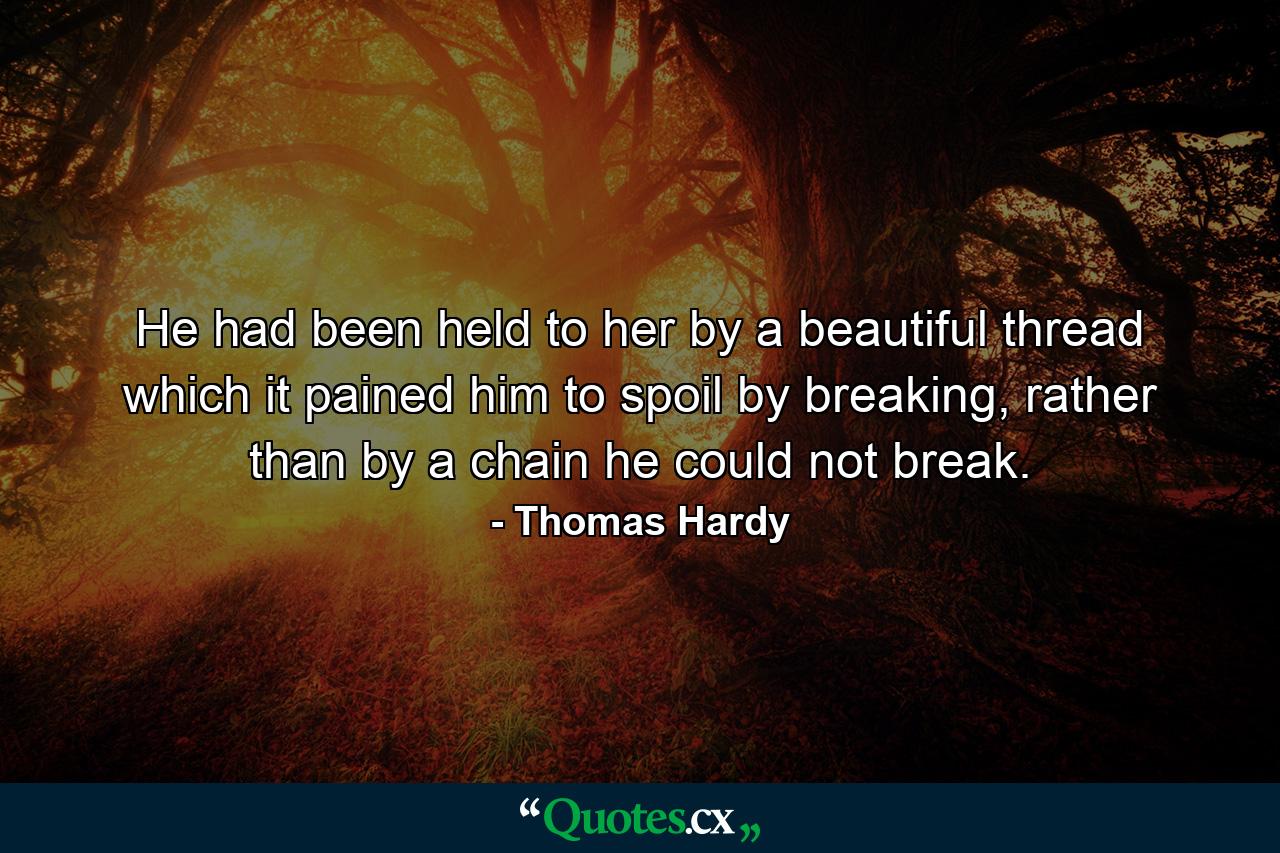 He had been held to her by a beautiful thread which it pained him to spoil by breaking, rather than by a chain he could not break. - Quote by Thomas Hardy