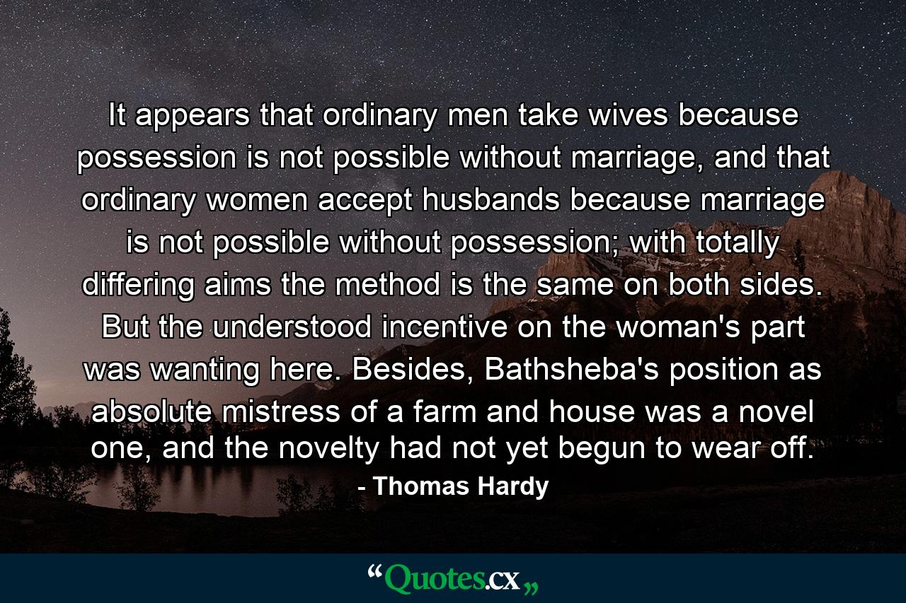 It appears that ordinary men take wives because possession is not possible without marriage, and that ordinary women accept husbands because marriage is not possible without possession; with totally differing aims the method is the same on both sides. But the understood incentive on the woman's part was wanting here. Besides, Bathsheba's position as absolute mistress of a farm and house was a novel one, and the novelty had not yet begun to wear off. - Quote by Thomas Hardy