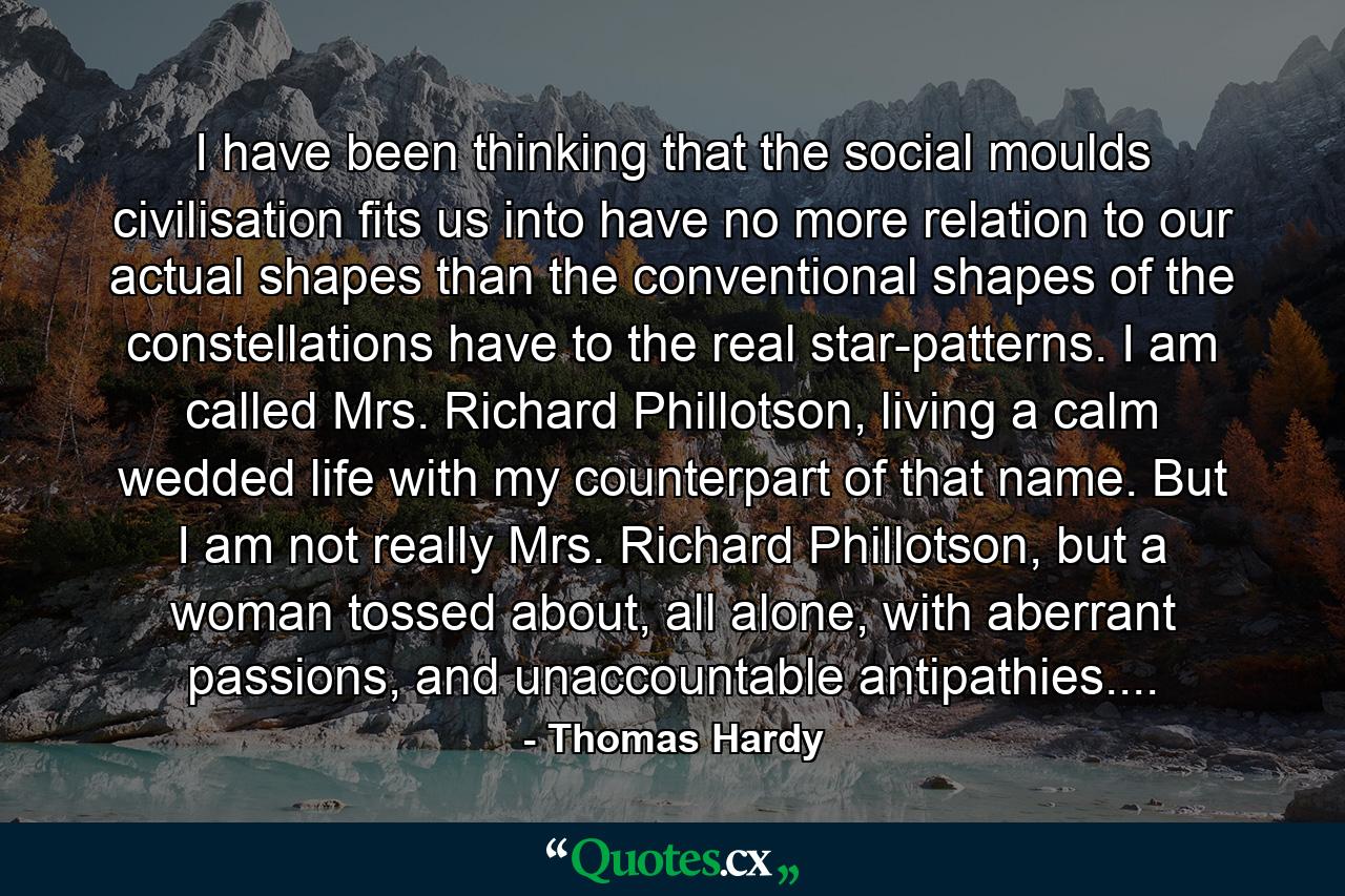 I have been thinking that the social moulds civilisation fits us into have no more relation to our actual shapes than the conventional shapes of the constellations have to the real star-patterns. I am called Mrs. Richard Phillotson, living a calm wedded life with my counterpart of that name. But I am not really Mrs. Richard Phillotson, but a woman tossed about, all alone, with aberrant passions, and unaccountable antipathies.... - Quote by Thomas Hardy