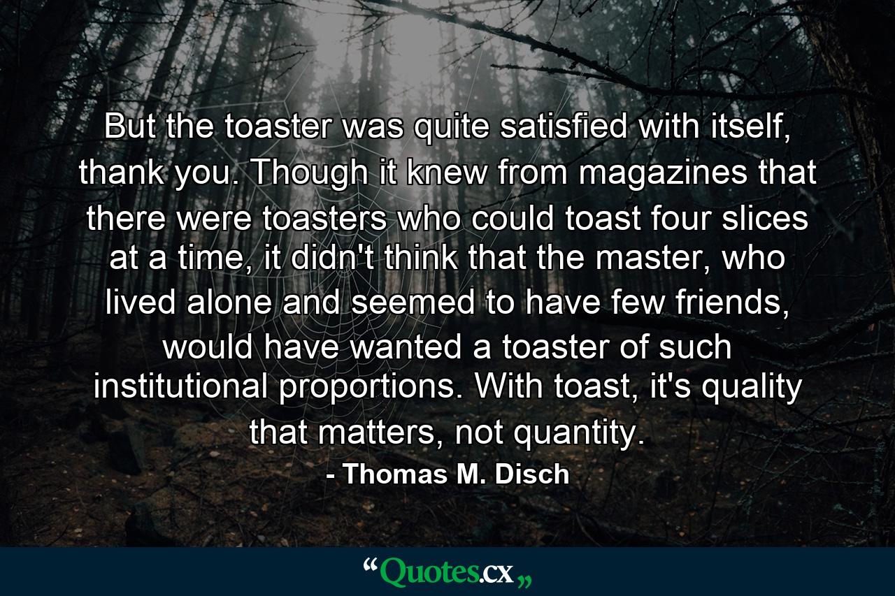 But the toaster was quite satisfied with itself, thank you. Though it knew from magazines that there were toasters who could toast four slices at a time, it didn't think that the master, who lived alone and seemed to have few friends, would have wanted a toaster of such institutional proportions. With toast, it's quality that matters, not quantity. - Quote by Thomas M. Disch