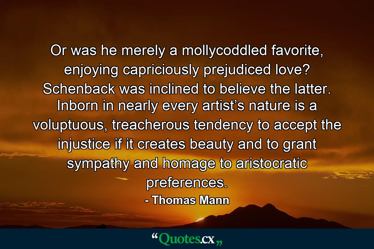 Or was he merely a mollycoddled favorite, enjoying capriciously prejudiced love? Schenback was inclined to believe the latter. Inborn in nearly every artist’s nature is a voluptuous, treacherous tendency to accept the injustice if it creates beauty and to grant sympathy and homage to aristocratic preferences. - Quote by Thomas Mann