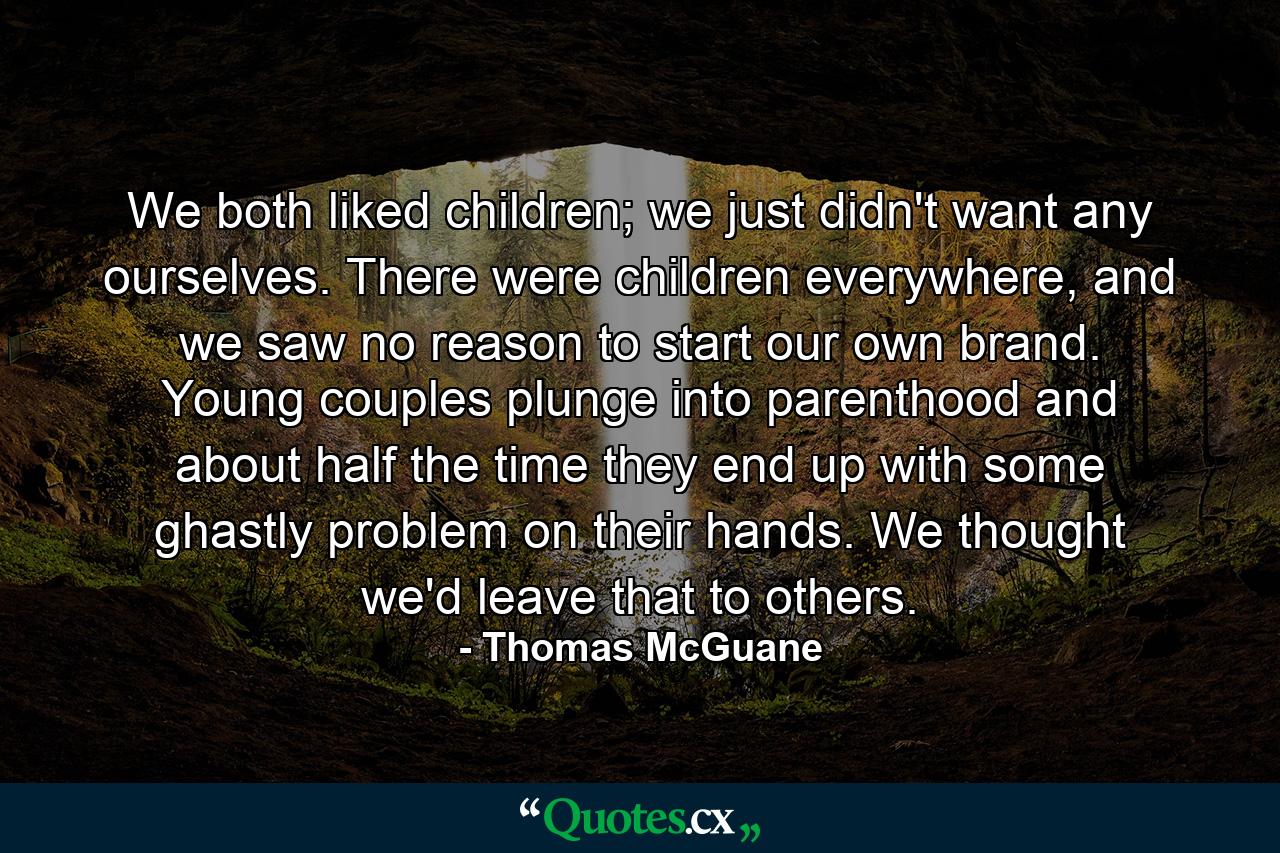 We both liked children; we just didn't want any ourselves. There were children everywhere, and we saw no reason to start our own brand. Young couples plunge into parenthood and about half the time they end up with some ghastly problem on their hands. We thought we'd leave that to others. - Quote by Thomas McGuane