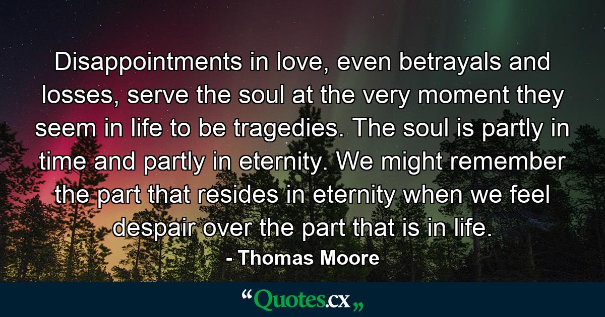 Disappointments in love, even betrayals and losses, serve the soul at the very moment they seem in life to be tragedies. The soul is partly in time and partly in eternity. We might remember the part that resides in eternity when we feel despair over the part that is in life. - Quote by Thomas Moore