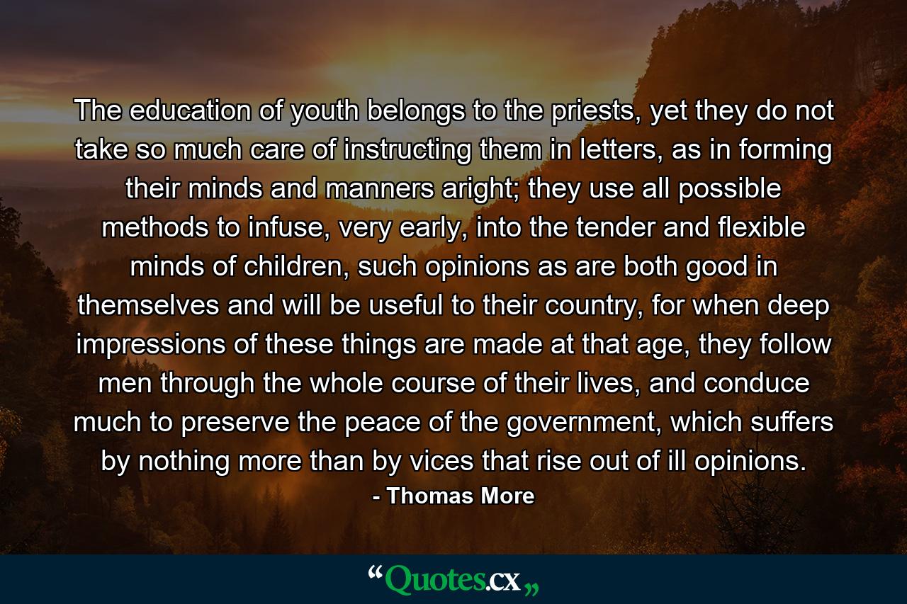 The education of youth belongs to the priests, yet they do not take so much care of instructing them in letters, as in forming their minds and manners aright; they use all possible methods to infuse, very early, into the tender and flexible minds of children, such opinions as are both good in themselves and will be useful to their country, for when deep impressions of these things are made at that age, they follow men through the whole course of their lives, and conduce much to preserve the peace of the government, which suffers by nothing more than by vices that rise out of ill opinions. - Quote by Thomas More