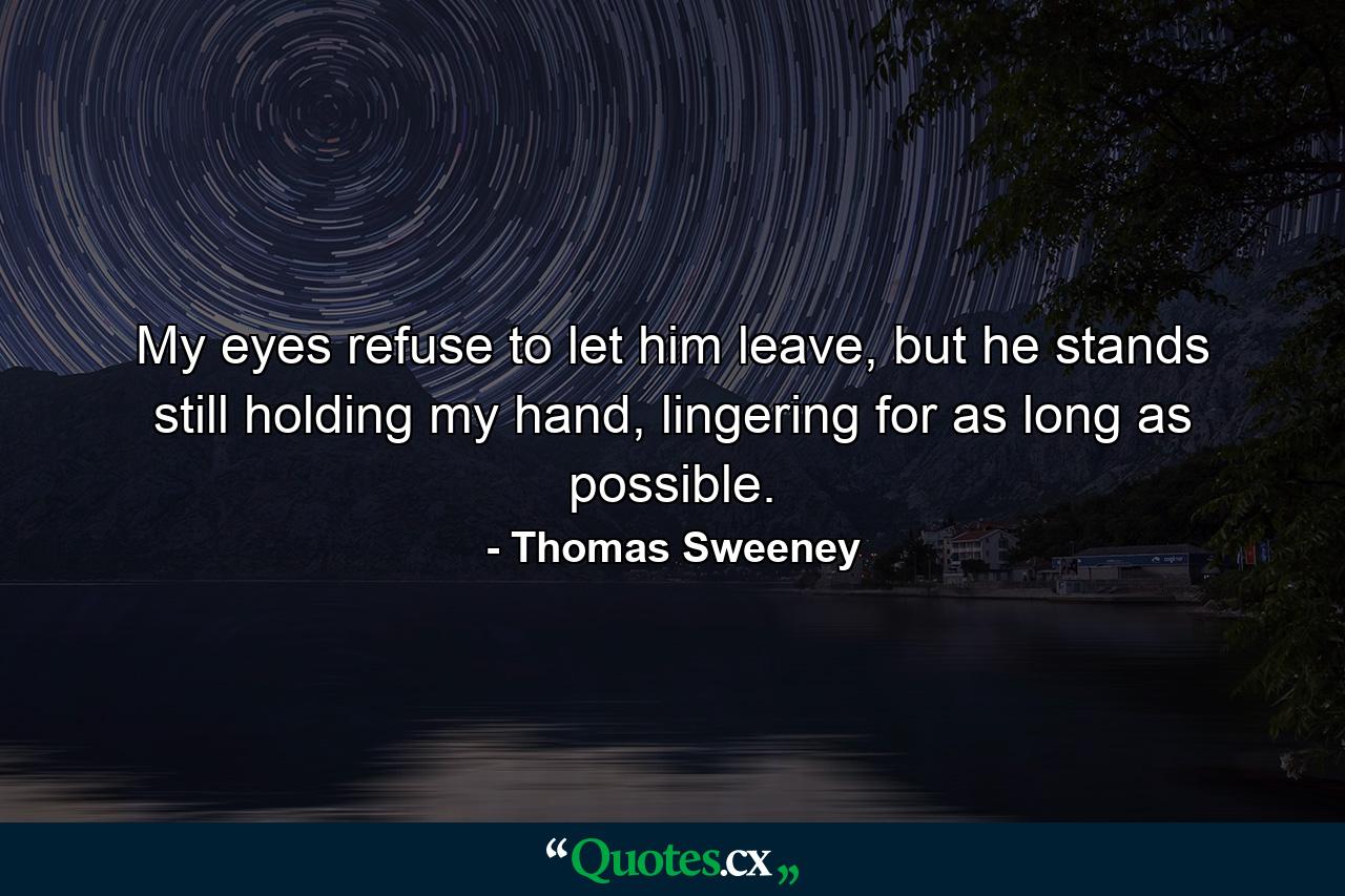 My eyes refuse to let him leave, but he stands still holding my hand, lingering for as long as possible. - Quote by Thomas Sweeney