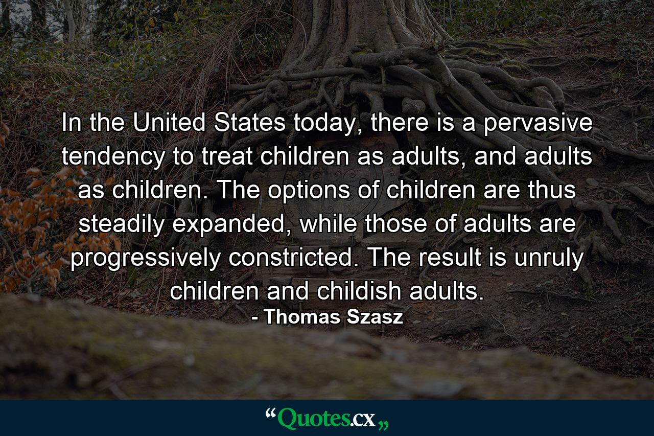 In the United States today, there is a pervasive tendency to treat children as adults, and adults as children. The options of children are thus steadily expanded, while those of adults are progressively constricted. The result is unruly children and childish adults. - Quote by Thomas Szasz