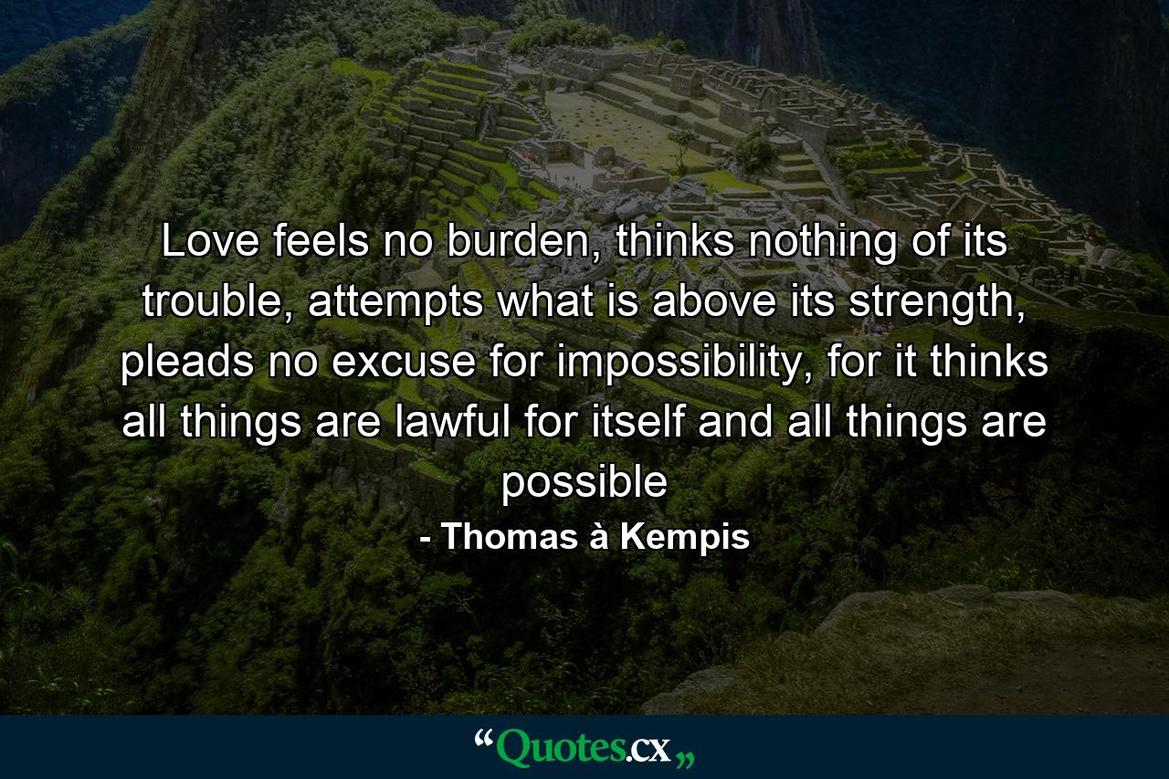 Love feels no burden, thinks nothing of its trouble, attempts what is above its strength, pleads no excuse for impossibility, for it thinks all things are lawful for itself and all things are possible - Quote by Thomas à Kempis