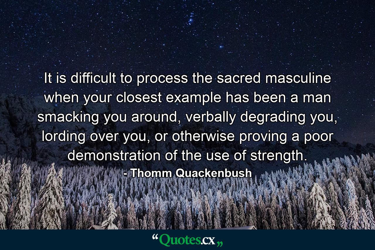 It is difficult to process the sacred masculine when your closest example has been a man smacking you around, verbally degrading you, lording over you, or otherwise proving a poor demonstration of the use of strength. - Quote by Thomm Quackenbush