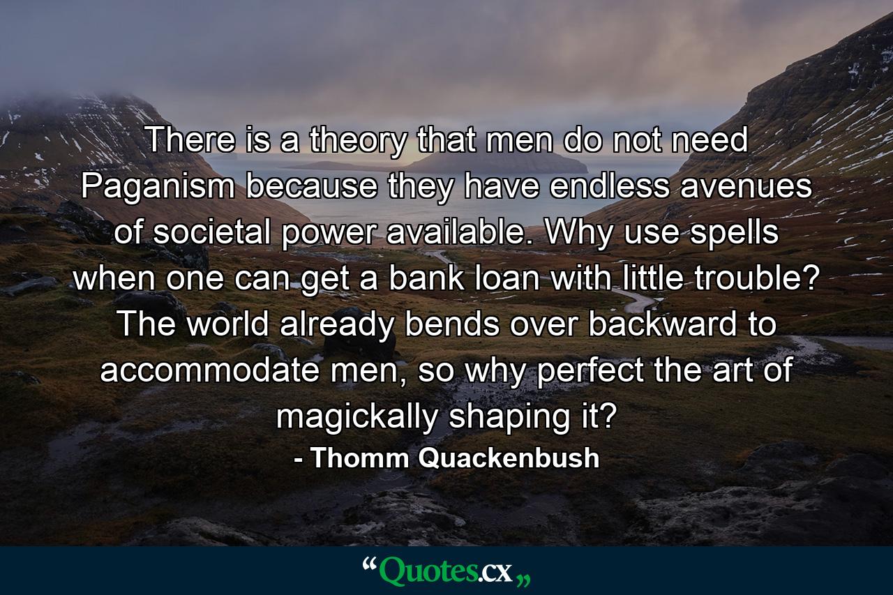 There is a theory that men do not need Paganism because they have endless avenues of societal power available. Why use spells when one can get a bank loan with little trouble? The world already bends over backward to accommodate men, so why perfect the art of magickally shaping it? - Quote by Thomm Quackenbush