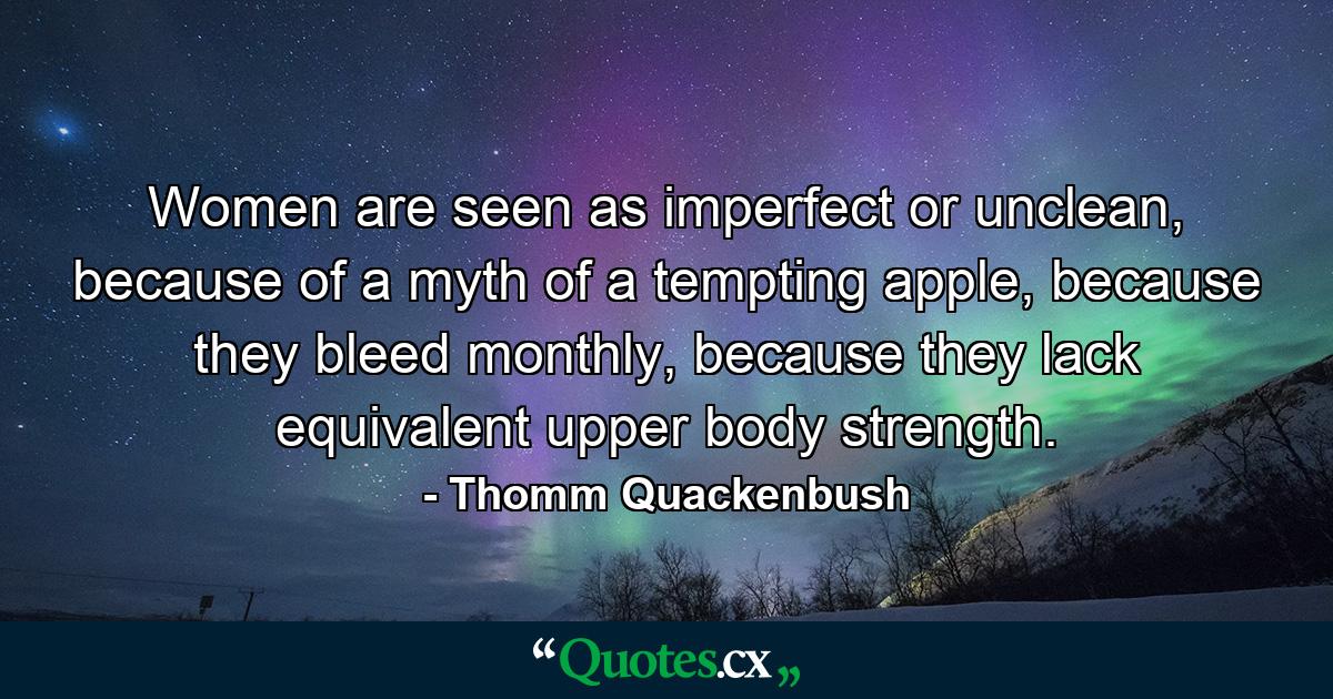 Women are seen as imperfect or unclean, because of a myth of a tempting apple, because they bleed monthly, because they lack equivalent upper body strength. - Quote by Thomm Quackenbush