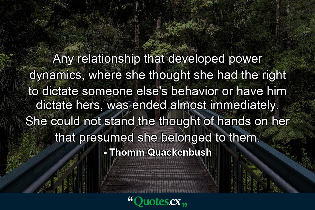 Any relationship that developed power dynamics, where she thought she had the right to dictate someone else's behavior or have him dictate hers, was ended almost immediately. She could not stand the thought of hands on her that presumed she belonged to them. - Quote by Thomm Quackenbush