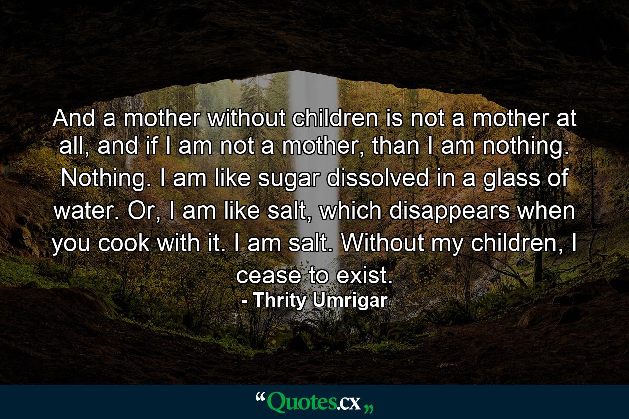 And a mother without children is not a mother at all, and if I am not a mother, than I am nothing. Nothing. I am like sugar dissolved in a glass of water. Or, I am like salt, which disappears when you cook with it. I am salt. Without my children, I cease to exist. - Quote by Thrity Umrigar