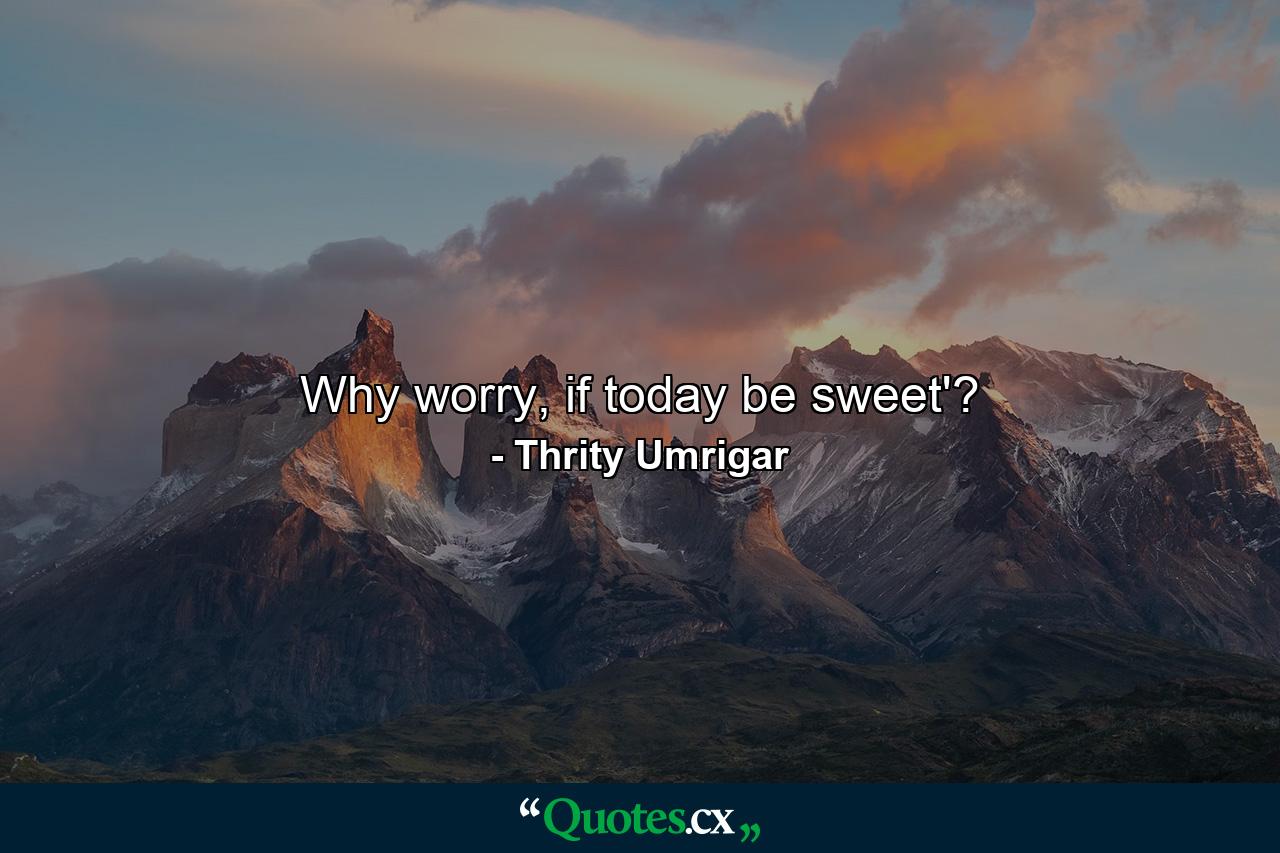 Why worry, if today be sweet'? - Quote by Thrity Umrigar