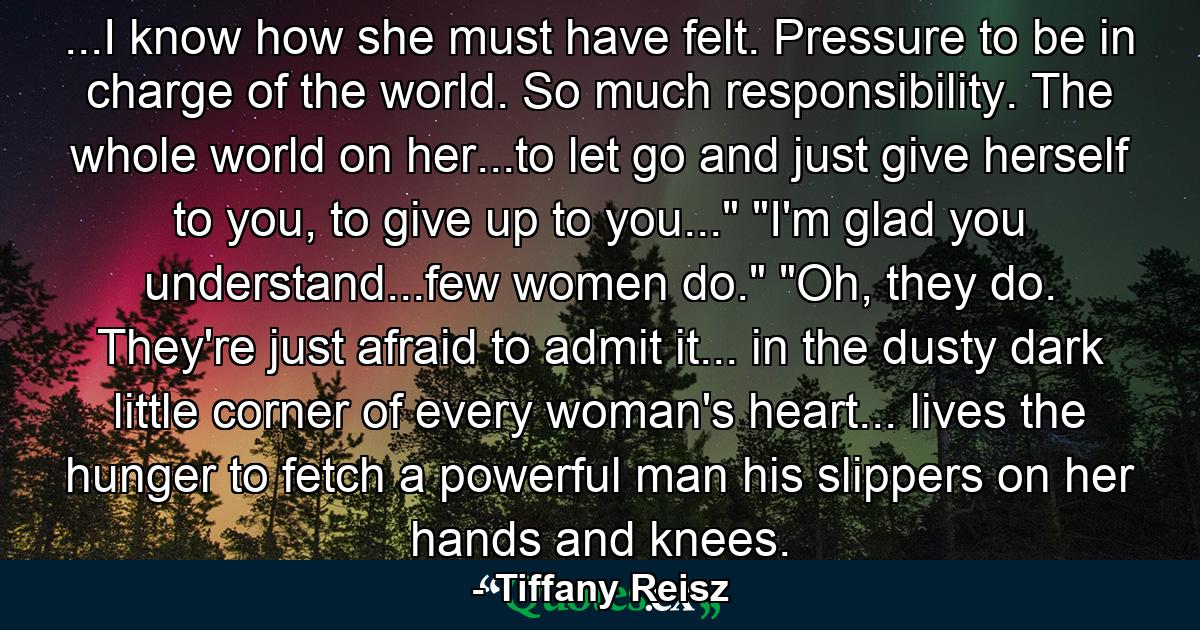 ...I know how she must have felt. Pressure to be in charge of the world. So much responsibility. The whole world on her...to let go and just give herself to you, to give up to you...