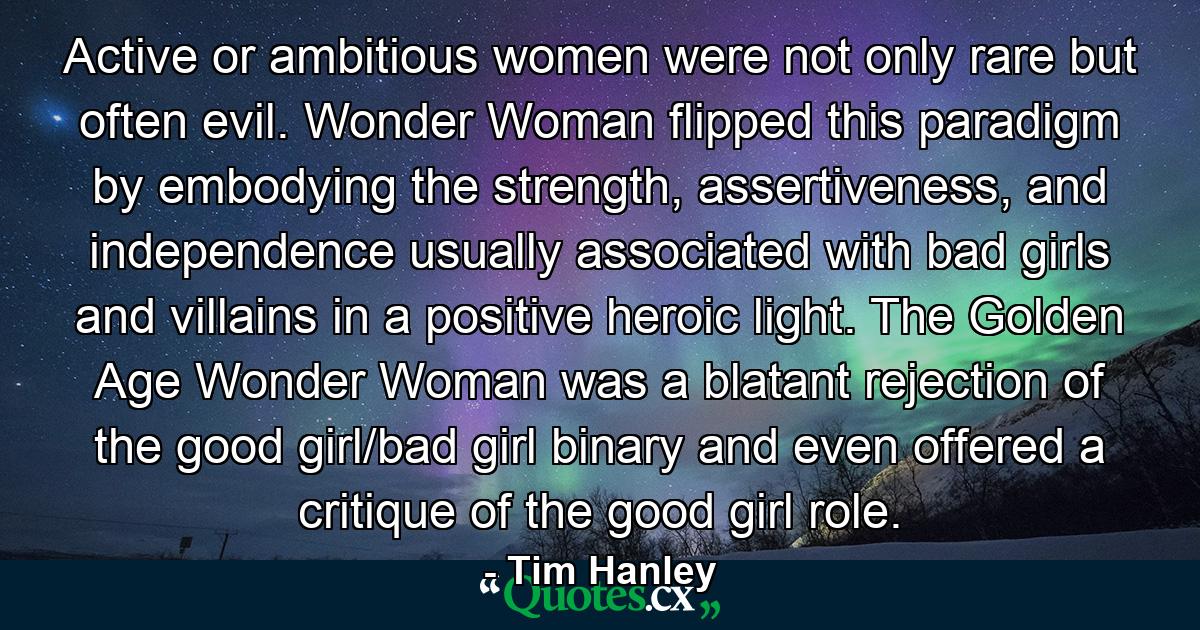 Active or ambitious women were not only rare but often evil. Wonder Woman flipped this paradigm by embodying the strength, assertiveness, and independence usually associated with bad girls and villains in a positive heroic light. The Golden Age Wonder Woman was a blatant rejection of the good girl/bad girl binary and even offered a critique of the good girl role. - Quote by Tim Hanley