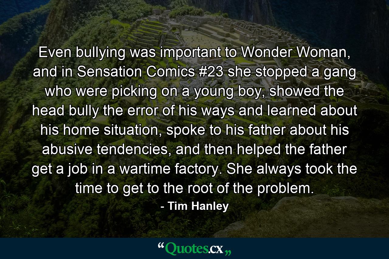 Even bullying was important to Wonder Woman, and in Sensation Comics #23 she stopped a gang who were picking on a young boy, showed the head bully the error of his ways and learned about his home situation, spoke to his father about his abusive tendencies, and then helped the father get a job in a wartime factory. She always took the time to get to the root of the problem. - Quote by Tim Hanley