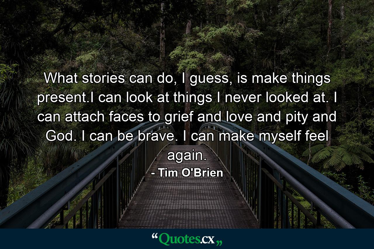 What stories can do, I guess, is make things present.I can look at things I never looked at. I can attach faces to grief and love and pity and God. I can be brave. I can make myself feel again. - Quote by Tim O'Brien