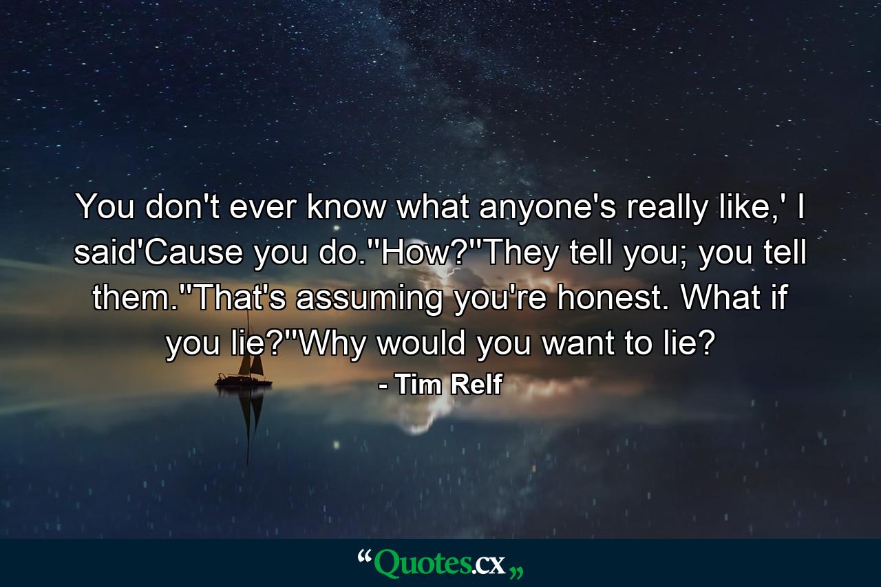 You don't ever know what anyone's really like,' I said'Cause you do.''How?''They tell you; you tell them.''That's assuming you're honest. What if you lie?''Why would you want to lie? - Quote by Tim Relf