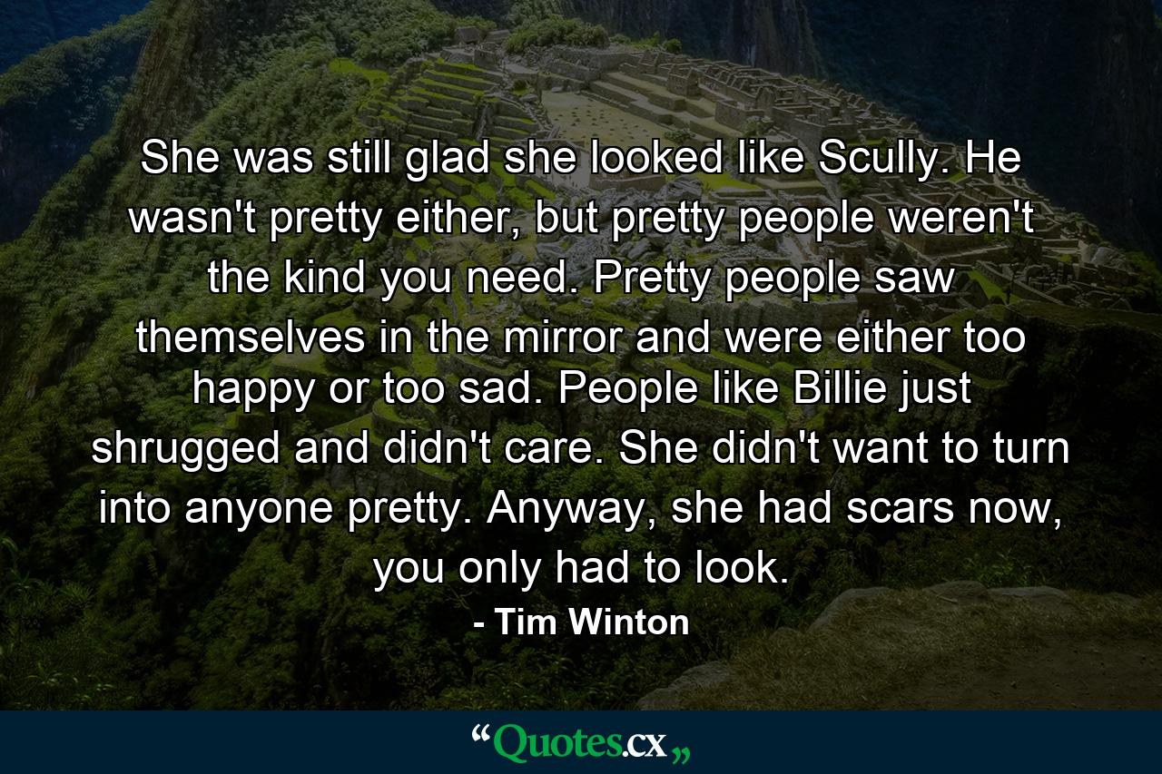 She was still glad she looked like Scully. He wasn't pretty either, but pretty people weren't the kind you need. Pretty people saw themselves in the mirror and were either too happy or too sad. People like Billie just shrugged and didn't care. She didn't want to turn into anyone pretty. Anyway, she had scars now, you only had to look. - Quote by Tim Winton