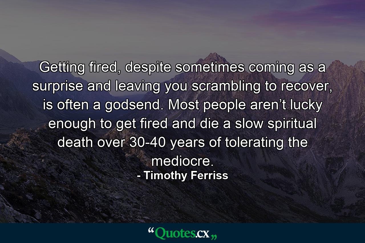 Getting fired, despite sometimes coming as a surprise and leaving you scrambling to recover, is often a godsend. Most people aren’t lucky enough to get fired and die a slow spiritual death over 30-40 years of tolerating the mediocre. - Quote by Timothy Ferriss