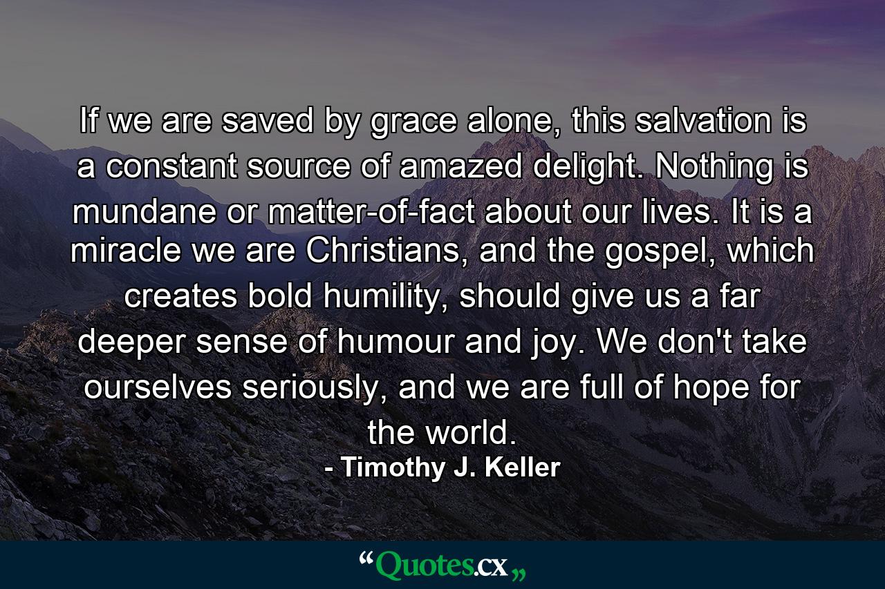 If we are saved by grace alone, this salvation is a constant source of amazed delight. Nothing is mundane or matter-of-fact about our lives. It is a miracle we are Christians, and the gospel, which creates bold humility, should give us a far deeper sense of humour and joy. We don't take ourselves seriously, and we are full of hope for the world. - Quote by Timothy J. Keller