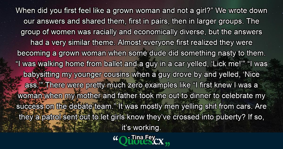 When did you first feel like a grown woman and not a girl?” We wrote down our answers and shared them, first in pairs, then in larger groups. The group of women was racially and economically diverse, but the answers had a very similar theme. Almost everyone first realized they were becoming a grown woman when some dude did something nasty to them. “I was walking home from ballet and a guy in a car yelled, ‘Lick me!’” “I was babysitting my younger cousins when a guy drove by and yelled, ‘Nice ass.’” There were pretty much zero examples like “I first knew I was a woman when my mother and father took me out to dinner to celebrate my success on the debate team.” It was mostly men yelling shit from cars. Are they a patrol sent out to let girls know they’ve crossed into puberty? If so, it’s working. - Quote by Tina Fey