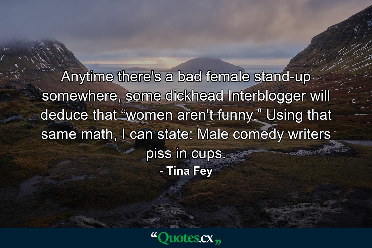 Anytime there's a bad female stand-up somewhere, some dickhead Interblogger will deduce that “women aren't funny.” Using that same math, I can state: Male comedy writers piss in cups. - Quote by Tina Fey