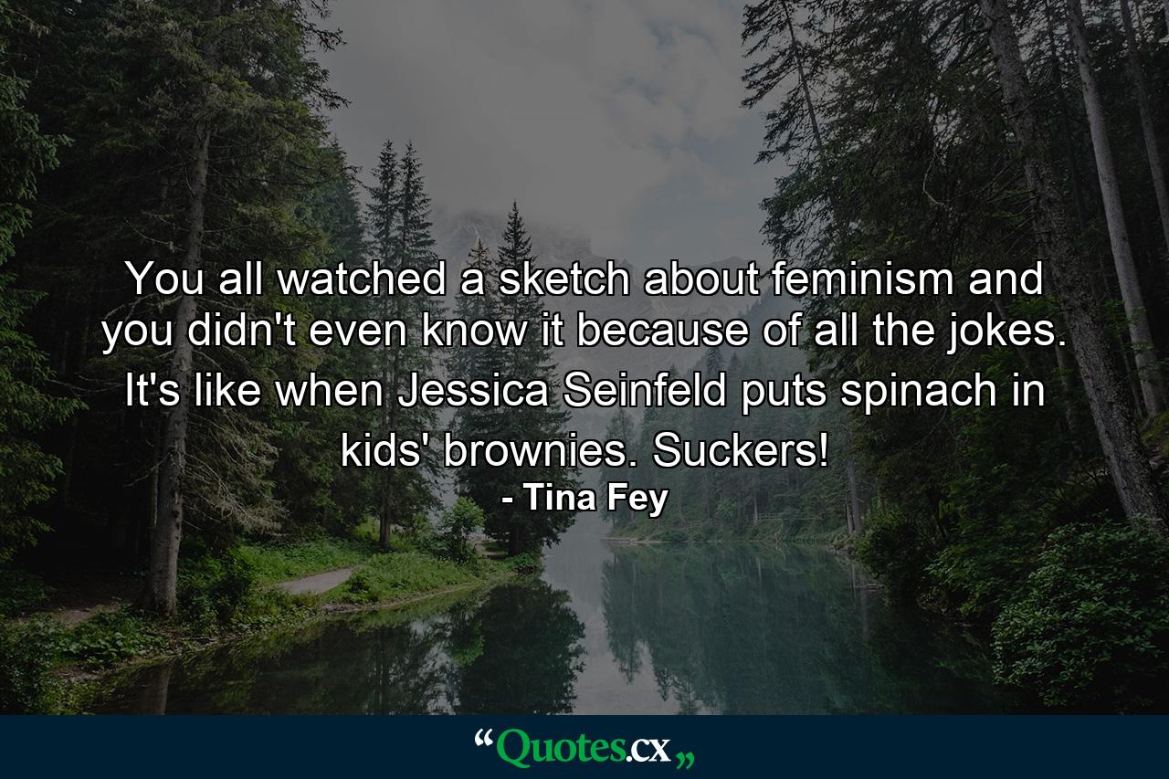 You all watched a sketch about feminism and you didn't even know it because of all the jokes. It's like when Jessica Seinfeld puts spinach in kids' brownies. Suckers! - Quote by Tina Fey