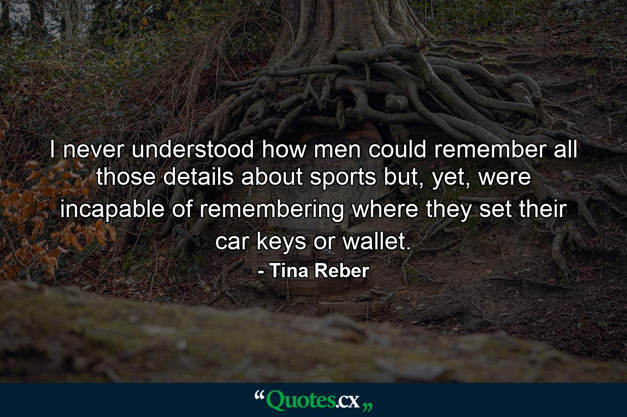 I never understood how men could remember all those details about sports but, yet, were incapable of remembering where they set their car keys or wallet. - Quote by Tina Reber