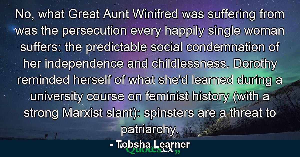 No, what Great Aunt Winifred was suffering from was the persecution every happily single woman suffers: the predictable social condemnation of her independence and childlessness. Dorothy reminded herself of what she'd learned during a university course on feminist history (with a strong Marxist slant): spinsters are a threat to patriarchy. - Quote by Tobsha Learner