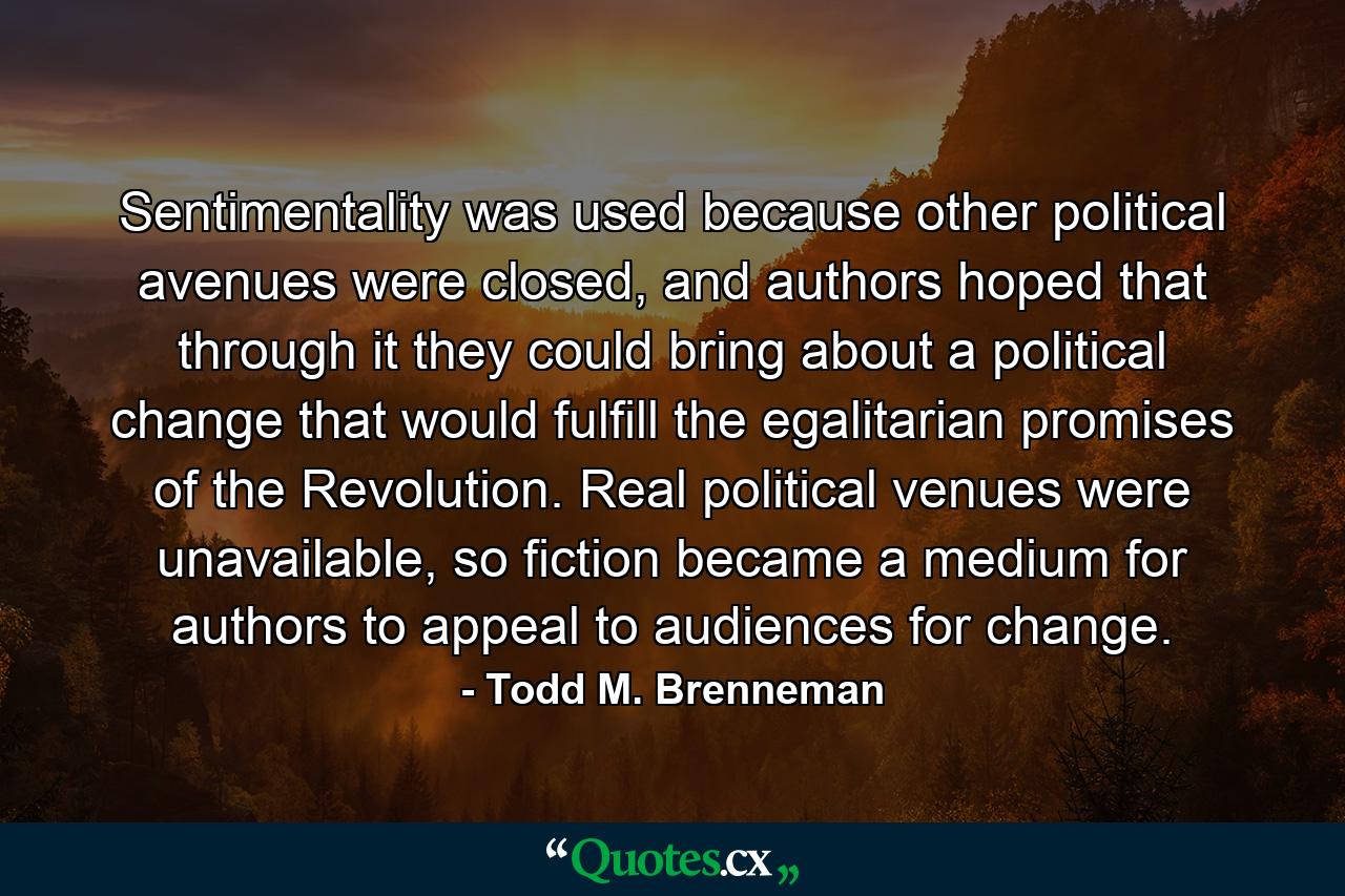 Sentimentality was used because other political avenues were closed, and authors hoped that through it they could bring about a political change that would fulfill the egalitarian promises of the Revolution. Real political venues were unavailable, so fiction became a medium for authors to appeal to audiences for change. - Quote by Todd M. Brenneman