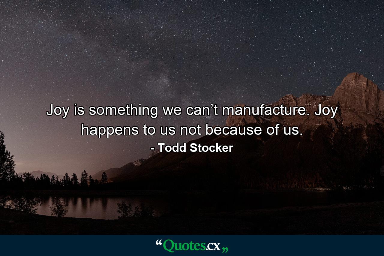 Joy is something we can’t manufacture. Joy happens to us not because of us. - Quote by Todd Stocker