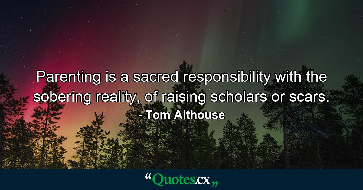 Parenting is a sacred responsibility with the sobering reality, of raising scholars or scars. - Quote by Tom Althouse