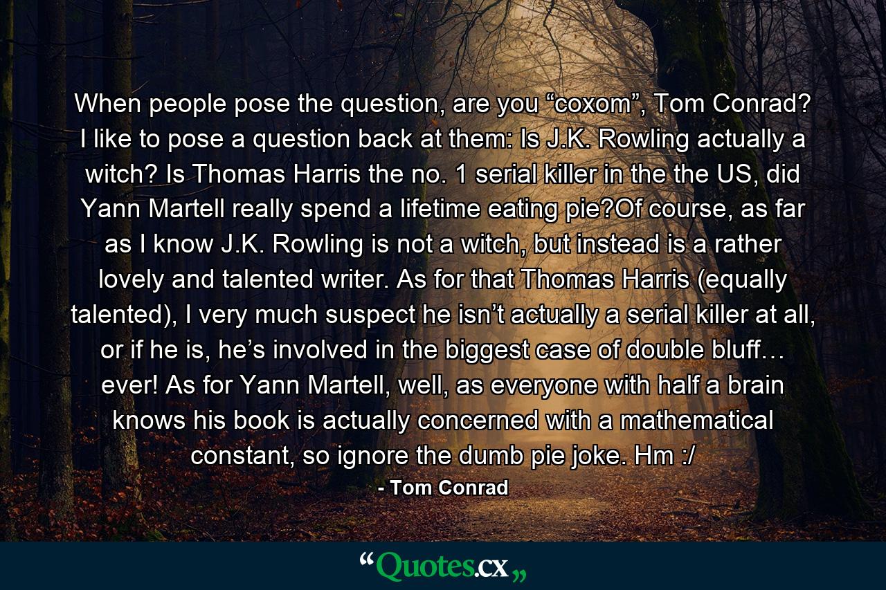 When people pose the question, are you “coxom”, Tom Conrad? I like to pose a question back at them: Is J.K. Rowling actually a witch? Is Thomas Harris the no. 1 serial killer in the the US, did Yann Martell really spend a lifetime eating pie?Of course, as far as I know J.K. Rowling is not a witch, but instead is a rather lovely and talented writer. As for that Thomas Harris (equally talented), I very much suspect he isn’t actually a serial killer at all, or if he is, he’s involved in the biggest case of double bluff… ever! As for Yann Martell, well, as everyone with half a brain knows his book is actually concerned with a mathematical constant, so ignore the dumb pie joke. Hm :/ - Quote by Tom Conrad