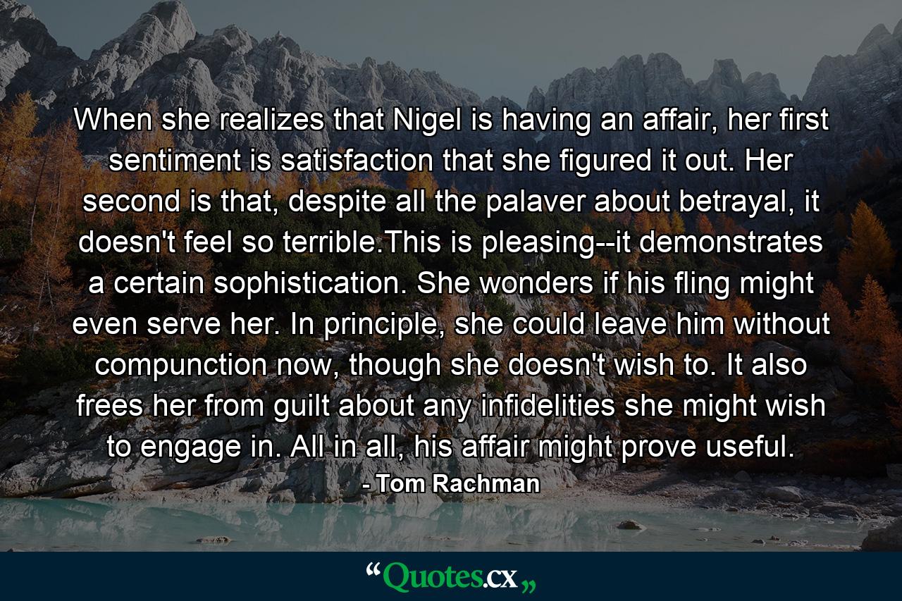 When she realizes that Nigel is having an affair, her first sentiment is satisfaction that she figured it out. Her second is that, despite all the palaver about betrayal, it doesn't feel so terrible.This is pleasing--it demonstrates a certain sophistication. She wonders if his fling might even serve her. In principle, she could leave him without compunction now, though she doesn't wish to. It also frees her from guilt about any infidelities she might wish to engage in. All in all, his affair might prove useful. - Quote by Tom Rachman