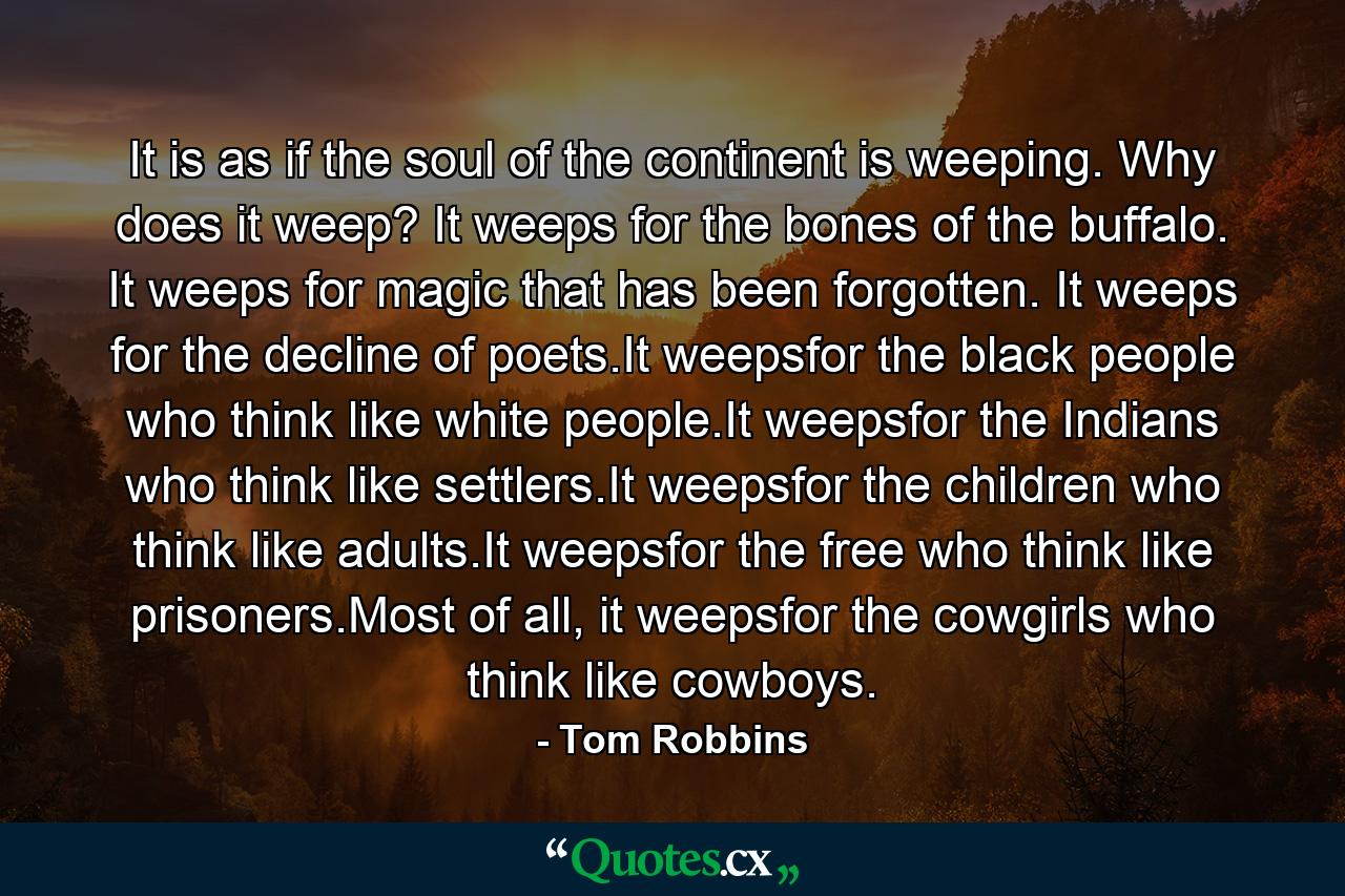 It is as if the soul of the continent is weeping. Why does it weep? It weeps for the bones of the buffalo. It weeps for magic that has been forgotten. It weeps for the decline of poets.It weepsfor the black people who think like white people.It weepsfor the Indians who think like settlers.It weepsfor the children who think like adults.It weepsfor the free who think like prisoners.Most of all, it weepsfor the cowgirls who think like cowboys. - Quote by Tom Robbins