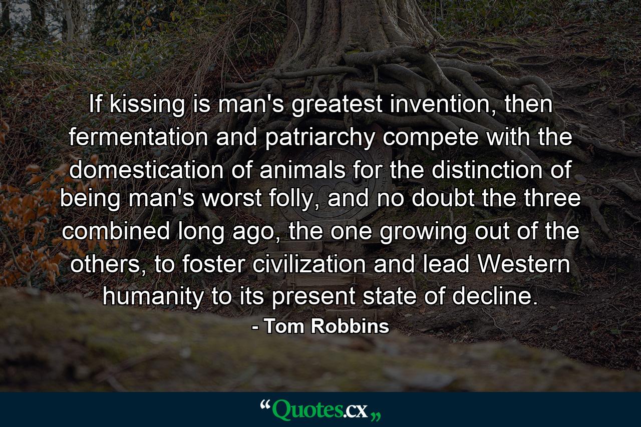 If kissing is man's greatest invention, then fermentation and patriarchy compete with the domestication of animals for the distinction of being man's worst folly, and no doubt the three combined long ago, the one growing out of the others, to foster civilization and lead Western humanity to its present state of decline. - Quote by Tom Robbins